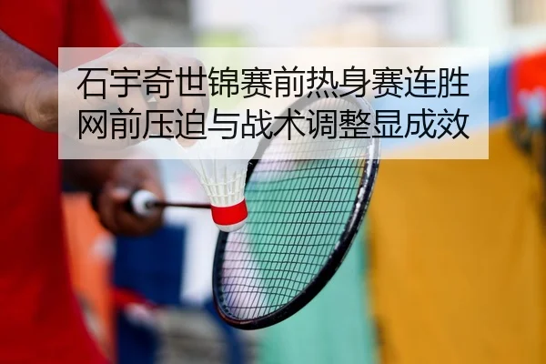 石宇奇世锦赛前热身赛连胜 网前压迫与战术调整显成效